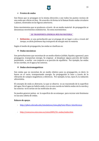 55


    Frentes de ondas

Son líneas que se propagan en la misma dirección y une todos los puntos vecinos de
una onda que vibran en fase. De acuerdo a la forma se le llaman frente ondas circulares
o planos, mostrados en las figuras anteriores.

Estos movimientos que se producen a través de un medio material de propagación se
denominan movimientos ondulatorios. En estos movimientos:

                  `` SE TRANSPORTA ENERGIA MÁS NO MATERIA´´

    Definición: es una perturbación que se propaga de un lugar a otro a través del
     tiempo, en dicho fenómeno hay transporte de energía más no materia.

Según el medio de propagación, las ondas se clasifican en:

    Ondas mecánicas

Son perturbaciones que necesitan de un medio elástico (sólido, líquido y gaseoso) para
propagarse, transportan energía. Se originan al desplazar alguna porción del medio
poniéndolo a oscilar con respecto a su porción de equilibrio. Por ejemplo, las ondas
en las cuerdas, en el agua y las sonoras.

    Ondas electromagnéticas

Son ondas que no necesitan de un medio elástico para su propagación, es decir, lo
hacen en el vacio, transportando energía. Su propagación lo hace a través de la
vibración de campos magnéticos y eléctricos. Por ejemplo, la luz, rayos X, la radiación
ultravioleta.

El concepto de onda es abstracto. Lo que se observa es un reacomodo de la superficie
del agua. Sin el agua no habría onda, si es en una cuerda no habría ondas sin la cuerda y
las sonoras no lo serían sin las moléculas de aire.

Se pueden generar pulsos en la superficie de un estanque para recrear este fenómeno
se usa una cubeta de ondas.

Enlaces de apoyo.

   -   http://phet.colorado.edu/simulations/sims.php?sim=Wave_Interference


   -   http://concurso.cnice.mec.es/cnice2005/56_ondas/index.htm
 