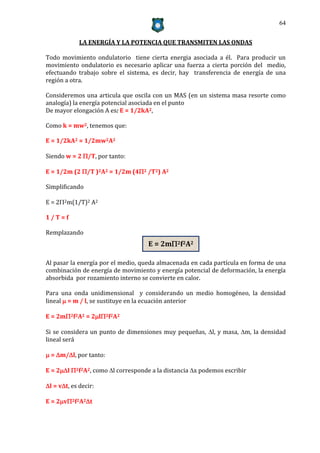 64


             LA ENERGÍA Y LA POTENCIA QUE TRANSMITEN LAS ONDAS

Todo movimiento ondulatorio tiene cierta energia asociada a él. Para producir un
movimiento ondulatorio es necesario aplicar una fuerza a cierta porción del medio,
efectuando trabajo sobre el sistema, es decir, hay transferencia de energía de una
región a otra.

Consideremos una articula que oscila con un MAS (en un sistema masa resorte como
analogía) la energía potencial asociada en el punto
De mayor elongación A es: E = 1/2kA2,

Como k = mw2, tenemos que:

E = 1/2kA2 = 1/2mw2A2

Siendo w = 2 /T, por tanto:

E = 1/2m (2 /T )2A2 = 1/2m (42 /T2) A2

Simplificando

E = 22m(1/T)2 A2

1/T=f

Remplazando
                                    E = 2m2f2A2

Al pasar la energía por el medio, queda almacenada en cada partícula en forma de una
combinación de energía de movimiento y energía potencial de deformación, la energía
absorbida por rozamiento interno se convierte en calor.

Para una onda unidimensional y considerando un medio homogéneo, la densidad
lineal  = m / l, se sustituye en la ecuación anterior

E = 2m2f2A2 = 2l2f2A2

Si se considera un punto de dimensiones muy pequeñas, l, y masa, m, la densidad
lineal será

 = m/l, por tanto:

E = 2l 2f2A2, como l corresponde a la distancia x podemos escribir

l = vt, es decir:

E = 2v2f2A2t
 