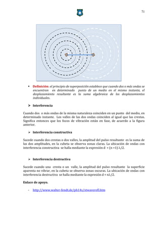 71




    Definición: el principio de superposición establece que cuando dos o más ondas se
     encuentran en determinado punto de un medio en el mismo instante, el
     desplazamiento resultante es la suma algebraica de los desplazamientos
     individuales.

    Interferencia

Cuando dos o más ondas de la misma naturaleza coinciden en un punto del medio, en
determinado instante. Los valles de las dos ondas coinciden al igual que las crestas.
Significa entonces que los focos de vibración están en fase, de acuerdo a la figura
anterior.

    Interferencia constructiva

Sucede cuando dos crestas o dos valles, la amplitud del pulso resultante es la suma de
las dos amplitudes, en la cubeta se observa zonas claras. La ubicación de ondas con
interferencia constructiva se halla mediante la expresión d = (n +1) /2.


    Interferencia destructiva

Sucede cuando una cresta o un valle, la amplitud del pulso resultante la superficie
aparenta no vibrar, en la cubeta se observa zonas oscuras. La ubicación de ondas con
interferencia destructiva se halla mediante la expresión d = n/2.

Enlace de apoyo.

   -   http://www.walter-fendt.de/ph14s/stwaverefl.htm
 