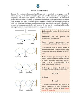 72


                                ONDAS ESTACIONARIAS

Cuando dos ondas armónicas, de igual frecuencia y amplitud, se propagan por el
mismo medio, en la misma dirección pero en sentidos opuestos, se superponen,
originando una oscilación especial, que no tiene las características de una onda
viajera. Las ondas estacionarias se pueden transmitir en una cuerda con los extremos
fijos. Cuando una onda armónica alcanza un extremo fijo, se refleja, originando una
onda que viaja en sentido opuesto. Al superponerse la onda original con la reflejada, se
produce la onda estacionaria. Sea L la longitud de una cuerda y  su longitud de onda,
sujeta por un extremo, como se muestra en la siguiente figura.

                      
                                              Nodos: son los puntos de interferencia
                      L
                                              destructiva

                                              Antinodos: son los puntos               de
                                              interferencia constructiva

                                              Dichos    puntos      permanecen      en
         Antinodo              Nodo           posiciones fijas durante el movimiento.

                                              En la medida que la cuerda vibra la
                                              frecuencia se hace cada vez menor, por
                                              ejemplo de acuerdo a la figura, 1f, 2f, 3f,
                                              4f….

     Antinodo       Nodo                      De tal manera que la longitud de la
                                              cuerda se va dividiendo en un número
                                              de veces siguiendo el siguiente patrón:
                                              L = , 2 , 3, 4,…n, donde n N y se le
                                              llama número de armónicos.

                                              Es decir que la longitud de onda la se
                                              puede expresar mediante la ecuación:
            Nodo      Antinodo
                                                               = 2L/n

                                              De donde:

                                                              L = n/2

                                              La distribución de nodos a lo largo de la
                                              cuerda caracteriza la onda estacionaria
                                              que representa lo que se llama modo
            Nodo          Antinodo            normal de vibración.
 