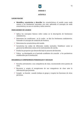 74


                                    UNIDAD 3

                                    ACÚSTICA

LOGRO MACRO

   Identifica, caracteriza y describe las características el sonido como onda
    sonora y los fenómenos asociados con este, aplicando el concepto de onda
    estacionaria y su uso en cuerdas y tubos sonoros.

INDICADORES DE LOGROS

   Aplica los conceptos básicos sobre ondas en la descripción de fenómenos
    ondulatorios.
   Determina las condiciones en la cuales se dan los fenómenos ondulatorios.
    Entender el concepto de condición de frontera.
   Determina las características del sonido.
   Caracteriza las ondas de diferentes modos normales. Establecer como se
    generan las diferentes notas en los instrumentos de cuerda.
   Evalúa los proyectos que desarrolla bajo la asesoría del docente.
   Valora su desempeño en el periodo académico de acuerdo a los parámetros
    establecidos por la institución.

DESARROLLO COMPROMISOS PERSONALES Y SOCIALES

   Escucha activamente a sus compañeras de clase, reconociendo otros puntos de
    vista.
   Reconoce y acepta el escepticismo de sus compañeras de clase ante la
    información que presenta
   Cumple su función cuando trabaja en grupo y respeta las funciones de otras
    personas.
 