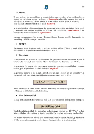 78


    El tono

El tono o altura de un sonido es la características que se refiere a los sonidos altos o
agudos y a los bajos o graves. Se debe a la frecuencia del sonido. A mayor frecuencia
más agudo es el sonido y cuanto menor es la frecuencia, es más grave es el sonido.
Para analizar esta característica se usa el diapasón.

La sensibilidad del oído humano percibe sonidos cuyas frecuencias oscilan entre 20HZ
y 20000Hz. Los sonidos mayores de 20000Hz se denominan ultrasonidos y los
menores de 20Hz se denominan infrasonidos.

Algunos animales como los perros y los murciélagos llegan a percibir frecuencias de
50000Hz y 100000Hz respectivamente.

   o Ejemplo

Un diapasón al ser golpeado emite la nota mi, es decir 660Hz. ¿Cuál es la longitud de la
onda sonora si la temperatura ambiente es de 100C?

    Intensidad

La intensidad del sonido se relaciona con lo que comúnmente se conoce como el
volumen del sonido, lo cual permite diferenciar los sonidos fuertes de los débiles.

La intensidad del sonido es la energía que transporta una onda por unidad de tiempo y
de área, y es proporcional al cuadrado de su amplitud.

La potencia sonora es la energía emitida por el foco sonoro en un segundo y la
intensidad es la potencia transmitida por unidad de superficie, es decir:


                            I = P / A2      o     I = P / 4R2

Dicha intensidad se da en vatios o W/m2 (Webber). En la medida que la onda se aleja
del foco de emisión la intensidad disminuye.

    Nivel de intensidad

El nivel de la intensidad de una onda está dado por una escala de logaritmo dada por:


                                    = 10dBLog (I/I0)

Donde I0 es la intensidad del umbral de audición cuyo valor es I0 = 10-12W/m2. La I es
la intensidad de referencia de la fuente. La unidad del nivel de intensidad es el decibel.

Los niveles perjudiciales para el oído humano están entre 120dB y 125dB, y de 90dB a
95dB si se mantiene durante mucho tiempo la exposición a la fuente emisora.
 
