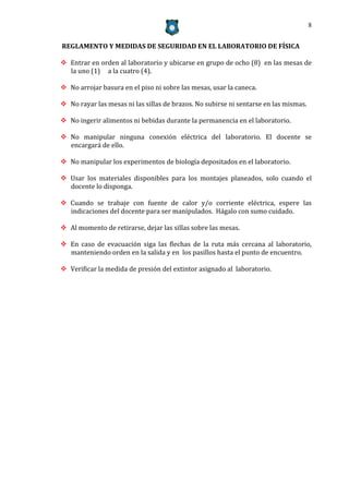 8


REGLAMENTO Y MEDIDAS DE SEGURIDAD EN EL LABORATORIO DE FÍSICA

 Entrar en orden al laboratorio y ubicarse en grupo de ocho (8) en las mesas de
  la uno (1) a la cuatro (4).

 No arrojar basura en el piso ni sobre las mesas, usar la caneca.

 No rayar las mesas ni las sillas de brazos. No subirse ni sentarse en las mismas.

 No ingerir alimentos ni bebidas durante la permanencia en el laboratorio.

 No manipular ninguna conexión eléctrica del laboratorio. El docente se
  encargará de ello.

 No manipular los experimentos de biología depositados en el laboratorio.

 Usar los materiales disponibles para los montajes planeados, solo cuando el
  docente lo disponga.

 Cuando se trabaje con fuente de calor y/o corriente eléctrica, espere las
  indicaciones del docente para ser manipulados. Hágalo con sumo cuidado.

 Al momento de retirarse, dejar las sillas sobre las mesas.

 En caso de evacuación siga las flechas de la ruta más cercana al laboratorio,
  manteniendo orden en la salida y en los pasillos hasta el punto de encuentro.

 Verificar la medida de presión del extintor asignado al laboratorio.
 