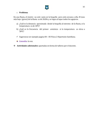 83


   o Problema

En una flauta, el vientre no está justo en la boquilla pero está cercano a ella. El tono
más bajo (grave) de la flauta es de 262Hz y se logra al tapar todos los agujeros.

   a) ¿Cuál es la distancia aproximada desde la boquilla al extremo de la flauta, si la
      temperatura es de 180C?
   b) ¿Cuál es la frecuencia del primer armónico si la temperatura se eleva a
      300C?

    Sugerencia ver ejemplo pagina 84 – 85 Física 2 Hipertexto Santillana.

      Consulta: la voz.

 Actividades adicionales: aportadas en forma de talleres por el docente.
 