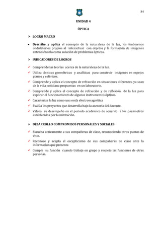 84


                                  UNIDAD 4

                                   ÓPTICA

 LOGRO MACRO

 Describe y aplica el concepto de la naturaleza de la luz, los fenómenos
  ondulatorios propios al interactuar con objetos y la formación de imágenes
  entendiéndola como solución de problemas ópticos.

 INDICADORES DE LOGROS

 Comprende las teorías acerca de la naturaleza de la luz.
 Utiliza técnicas geométricas y analíticas para construir imágenes en espejos
  planos y esféricos.
 Comprende y aplica el concepto de refracción en situaciones diferentes, ya sean
  de la vida cotidiana propuestas en un laboratorio.
 Comprende y aplica el concepto de refracción y de reflexión de la luz para
  explicar el funcionamiento de algunos instrumentos ópticos.
 Caracteriza la luz como una onda electromagnética
 Evalúa los proyectos que desarrolla bajo la asesoría del docente.
 Valora su desempeño en el periodo académico de acuerdo a los parámetros
  establecidos por la institución.

 DESARROLLO COMPROMISOS PERSONALES Y SOCIALES

 Escucha activamente a sus compañeras de clase, reconociendo otros puntos de
  vista.
 Reconoce y acepta el escepticismo de sus compañeras de clase ante la
  información que presenta
 Cumple su función cuando trabaja en grupo y respeta las funciones de otras
  personas.
 