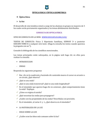 86


                       ÓPTICA FISICA Y ÓPTICA GEOMETRICA

    Óptica física

    La luz

El desarrollo de esta temática estará a cargo de las alumnas en grupos no mayores de 3
los cuales serán previamente organizados y los temas debidamente distribuidos.

                            CONSULTA DE OPTICA FISICA

SITIO DE CONSULTA EN LA WEB: WWW.EDUCAPLUS.ORG/LUZ/

TEXTOS DE CONSULTA: Física 2 Hipertexto Santillana, SERWAY 5a o posterior
EDICION TOMO II o cualquier otro texto (Haga la consulta los textos cuando aparezca
la pregunta con un *).

Consulte la bibliografía de los científicos mencionados.

Los temas principales están subrayados, en la página web haga clic en ellos para
realizar la consulta.

    INTRODUCCION

   -   ONDAS

Responda las siguientes preguntas

    Haz clic en la cuadricula y haciendo clic sostenido mueve el cursor en arrastre o
     en círculo, ¿Qué observa?
    ¿Qué es una onda?
    ¿Qué es una onda transversal? ¿Qué es una onda longitudinal?
    En el simulador que aparece haga clic en comenzar, ¿Qué comportamiento tiene
     la onda? Explique.
    ¿Cómo se origina el sonido?
    ¿Qué necesitan las ondas para propagarse?
    ¿Cuáles son las propiedades de las ondas? Descríbalas con precisión.
    En el simulador, al variar A y , ¿Qué observa en el simulador?

    LA NATURALEZA DE LA LUZ

   -   IDEAS SOBRE LA LUZ

    ¿Cuáles eran las ideas más comunes sobre la luz?
 