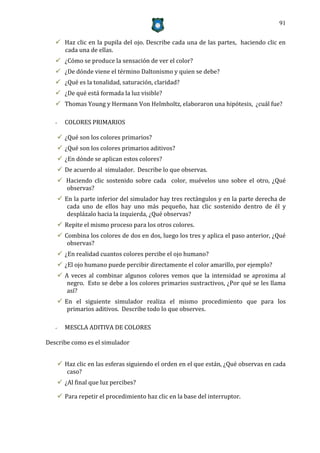 91


    Haz clic en la pupila del ojo. Describe cada una de las partes, haciendo clic en
     cada una de ellas.
    ¿Cómo se produce la sensación de ver el color?
    ¿De dónde viene el término Daltonismo y quien se debe?
    ¿Qué es la tonalidad, saturación, claridad?
    ¿De qué está formada la luz visible?
    Thomas Young y Hermann Von Helmholtz, elaboraron una hipótesis, ¿cuál fue?

   -     COLORES PRIMARIOS

        ¿Qué son los colores primarios?
        ¿Qué son los colores primarios aditivos?
        ¿En dónde se aplican estos colores?
        De acuerdo al simulador. Describe lo que observas.
        Haciendo clic sostenido sobre cada color, muévelos uno sobre el otro, ¿Qué
         observas?
        En la parte inferior del simulador hay tres rectángulos y en la parte derecha de
          cada uno de ellos hay uno más pequeño, haz clic sostenido dentro de él y
          desplázalo hacia la izquierda, ¿Qué observas?
        Repite el mismo proceso para los otros colores.
        Combina los colores de dos en dos, luego los tres y aplica el paso anterior, ¿Qué
          observas?
        ¿En realidad cuantos colores percibe el ojo humano?
        ¿El ojo humano puede percibir directamente el color amarillo, por ejemplo?
        A veces al combinar algunos colores vemos que la intensidad se aproxima al
          negro. Esto se debe a los colores primarios sustractivos, ¿Por qué se les llama
          así?
        En el siguiente simulador realiza el mismo procedimiento que para los
          primarios aditivos. Describe todo lo que observes.

   -     MESCLA ADITIVA DE COLORES

Describe como es el simulador


        Haz clic en las esferas siguiendo el orden en el que están, ¿Qué observas en cada
         caso?
        ¿Al final que luz percibes?

        Para repetir el procedimiento haz clic en la base del interruptor.
 