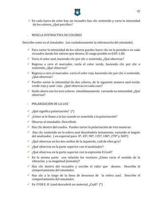 92


        En cada barra de color hay un recuadro haz clic sostenido y varia la intensidad
          de los colores, ¿Qué percibes?


   -     MESCLA SUSTRACTIVA DE COLORES

Describe como es el simulador. Lee cuidadosamente la información del simulador.

    Para variar la intensidad de los colores puedes hacer clic en la pestaña o en cada
     recuadro dando los valores que desees. El rango posible es 0,05-1,00.
    Varía el color azul, haciendo clic por clic o sostenido, ¿Qué observas?
    Regresa a cero el marcador, varía el color verde, haciendo clic por clic o
     sostenido, ¿Qué observas?
    Regresa a cero el marcador, varía el color rojo, haciendo clic por clic o sostenido,
     ¿Qué observas?
    Puedes variar la intensidad de dos colores, de la siguiente manera azul-verde,
     verde-rojo y azul- rojo. ¿Qué observas en cada caso?
    Hazlo ahora con los tres colores simultáneamente variando su intensidad, ¿Qué
     observas?

   -     POLARIZACIÓN DE LA LUZ

    ¿Qué significa polarización? (*)
    ¿Cómo se le llama a la luz cuando es sometida a la polarización?
    Observe el simulador. Descríbelo
    Haz clic dentro del cuadro. Puedes variar la polarización de tres maneras:
    Haz clic sostenido en la esfera azul desciéndela lentamente, variando el ángulo
     del analizador. ( en especial para 0º, 45º, 90º, 135º, 180º, 270º y 360º)
    ¿Qué observas en los dos anillos de la izquierda, cuál de ellos gira?
    ¿Qué observas en la parte superior con el analizador?
    ¿Qué observas en la parte superior con la expresión E.Cos?
    En la misma parte con relación los vectores ¿Cómo varia el sentido de la
     vibración y su magnitud (tamaño)?
    Haz clic dentro del recuadro y escribe el valor que           desees.     Describe el
     comportamiento del simulador.
    Haz clic a lo largo de la línea de descenso de la esfera azul. Describe el
     comportamiento del simulador.
    En 1938 E. H. Land descubrió un material, ¿Cuál? (*)
 