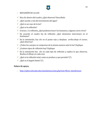 93


   -   REFLEXIÓN DE LA LUZ

    Haz clic dentro del cuadro. ¿Qué observas? Descríbelo
    ¿Qué sucede a raíz del movimiento del agua?
    ¿Qué es un rayo de la luz?
    ¿Qué es la reflexión?
    Gracias a la reflexión, ¿Qué podemos hacer los humanos y algunos seres vivos?
    De acuerdo al cuadro ley de reflexión: ¿Qué elementos intervienen en el
     fenómeno?
    En la simulación, haz clic en el punto rojo y desplaza arriba-abajo el cursor,
     ¿Qué observas?
    ¿Todos los cuerpos se comportan de la misma manera ante la luz? Explique
    ¿Cuántos tipos de reflexión hay? Explique
    En la simulación haz clic en cada tipo de reflexión y explica lo que observas.
     Realiza el dibujo en cada caso
    ¿Qué es la reflexión total, como se produce y que permite? (*)
    ¿Qué es el ángulo límite? (*)

Enlace de apoyo.

   -   http://phet.colorado.edu/simulations/sims.php?sim=Wave_Interference
 