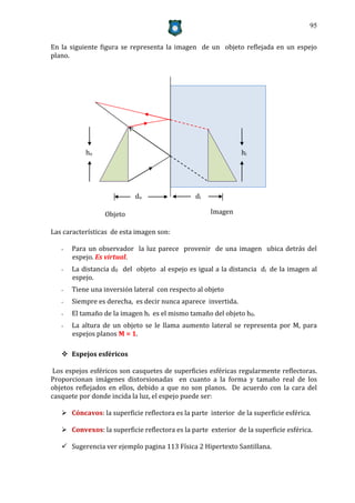 95


En la siguiente figura se representa la imagen de un objeto reflejada en un espejo
plano.




           ho                                                  hi




                           do                   di

                 Objeto                              Imagen

Las características de esta imagen son:

   -   Para un observador la luz parece provenir de una imagen ubica detrás del
       espejo. Es virtual.
   -   La distancia d0 del objeto al espejo es igual a la distancia di de la imagen al
       espejo.
   -   Tiene una inversión lateral con respecto al objeto
   -   Siempre es derecha, es decir nunca aparece invertida.
   -   El tamaño de la imagen hi es el mismo tamaño del objeto h0.
   -   La altura de un objeto se le llama aumento lateral se representa por M, para
       espejos planos M = 1.

    Espejos esféricos

Los espejos esféricos son casquetes de superficies esféricas regularmente reflectoras.
Proporcionan imágenes distorsionadas en cuanto a la forma y tamaño real de los
objetos reflejados en ellos, debido a que no son planos. De acuerdo con la cara del
casquete por donde incida la luz, el espejo puede ser:

    Cóncavos: la superficie reflectora es la parte interior de la superficie esférica.

    Convexos: la superficie reflectora es la parte exterior de la superficie esférica.

    Sugerencia ver ejemplo pagina 113 Física 2 Hipertexto Santillana.
 