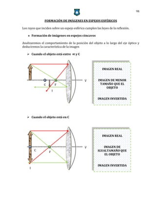 98


                 FORMACIÓN DE IMÁGENES EN ESPEJOS ESFÉRICOS

Los rayos que inciden sobre un espejo esférico cumplen las leyes de la reflexión.

        Formación de imágenes en espejos cóncavos

Analizaremos el comportamiento de la posición del objeto a lo largo del eje óptico y
deduciremos la característica de la imagen

    Cuando el objeto está entre ∞ y C



                                                            IMAGEN REAL


                                               V         IMAGEN DE MENOR
                C           F     F                       TAMAÑO QUE EL
                                                             OBJETO
                        I

                                                         IMAGEN INVERTIDA




    Cuando el objeto está en C




                                                            IMAGEN REAL


                                               V            IMAGEN DE
          C                                              IGUALTAMAÑO QUE
                    F             F
                                                             EL OBJETO


                                                         IMAGEN INVERTIDA
     I
 