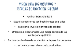 • Facilitar transitabilidad
• Escuelas superiores con bachilleratos de 5 años
• Facilitar la inversión privada de calidad
• Organismo ejecutor para una mejor gestión de las
instituciones públicas
• Carrera pública basada en meritocracia para los docentes
• Articuladas con el mercado productivo
 