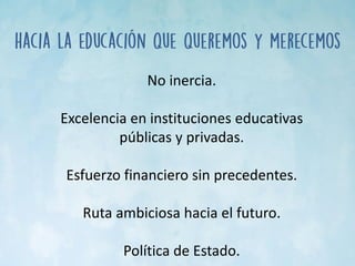 No inercia.
Excelencia en instituciones educativas
públicas y privadas.
Esfuerzo financiero sin precedentes.
Ruta ambiciosa hacia el futuro.
Política de Estado.
 