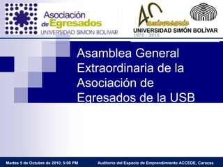 Asamblea General Extraordinaria de la Asociación de Egresados de la USB Auditorio del Espacio de Emprendimiento ACCEDE, Caracas Martes 5 de Octubre de 2010, 5:00 PM 