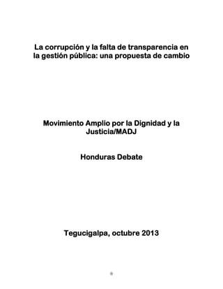 La corrupción y la falta de transparencia en
la gestión pública: una propuesta de cambio

Movimiento Amplio por la Dignidad y la
Justicia/MADJ
Honduras Debate

Tegucigalpa, octubre 2013

0

 
