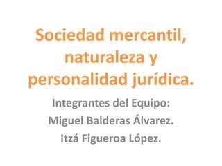 Sociedad mercantil,
naturaleza y
personalidad jurídica.
Integrantes del Equipo:
Miguel Balderas Álvarez.
Itzá Figueroa López.
 