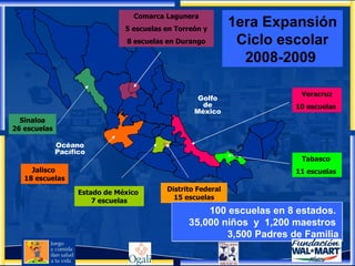 Océano Pacífico Golfo de México Comarca Lagunera 5 escuelas en Torreón y 8 escuelas en Durango Tabasco  11 escuelas   Estado de México  7 escuelas Distrito Federal 15 escuelas Veracruz 10 escuelas   Jalisco  18 escuelas Sinaloa 26 escuelas 100 escuelas en 8 estados.  35,000 niños  y  1,200 maestros  3,500 Padres de Familia 1era Expansión Ciclo escolar 2008-2009   