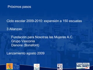 Ciclo escolar 2009-2010: expansión a 150 escuelas 3 Alianzas:  Fundación para Nosotras las Mujeres A.C. Grupo Vasconia  Danone (Bonafont) Lanzamiento agosto 2009 Próximos pasos 