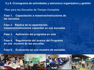 Plan para las Escuelas de Tiempo Completo Fase 1.  Capacitación a maestros/instructores de  las escuelas. Fase 2.  Réplica de la capacitación.  maestros/instructores capacitan en sus escuelas.  Fase 3.  Aplicación del programa en aula Fase 4.  Seguimiento del avance del Programa en una  muestra de las escuelas. Fase 5.  Evaluación en una muestra de escuelas. 5 y 6. Cronograma de actividades y estructura organizativa y gestión 