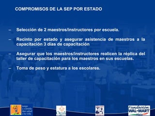 Selección de 2 maestros/instructores por escuela. Recinto por estado y asegurar asistencia de maestros a la capacitación 3 días de capacitación Asegurar que los maestros/instructores realicen la réplica del taller de capacitación para los maestros en sus escuelas. Toma de peso y estatura a los escolares. COMPROMISOS DE LA SEP POR ESTADO 