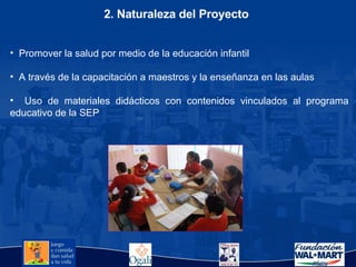 2. Naturaleza del Proyecto Promover la salud por medio de la educación infantil A través de la capacitación a maestros y la enseñanza en las aulas  Uso de materiales didácticos con contenidos vinculados al programa educativo de la SEP 