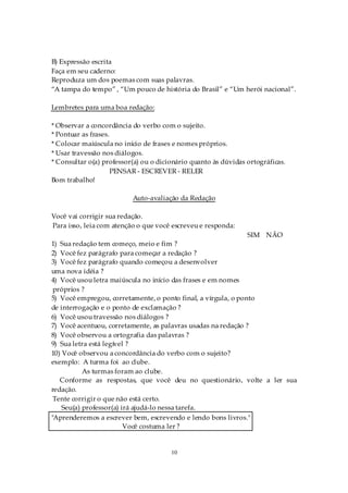 B) Expressão escrita
Faça em seu caderno:
Reproduza um dos poemas com suas palavras.
“A tampa do tempo” , “Um pouco de história do Brasil” e “Um herói nacional”.

Lembretes para uma boa redação:

* Observar a concordância do verbo com o sujeito.
* Pontuar as frases.
* Colocar maiúscula no início de frases e nomes próprios.
* Usar travessão nos diálogos.
* Consultar o(a) professor(a) ou o dicionário quanto às dúvidas ortográficas.
                     PENSAR - ESCREVER - RELER
Bom trabalho!

                          Auto-avaliação da Redação

Você vai corrigir sua redação.
Para isso, leia com atenção o que você escreveu e responda:
                                                                SIM NÃO
1) Sua redação tem começo, meio e fim ?
2) Você fez parágrafo para começar a redação ?
3) Você fez parágrafo quando começou a desenvolver
uma nova idéia ?
4) Você usou letra maiúscula no início das frases e em nomes
 próprios ?
5) Você empregou, corretamente, o ponto final, a vírgula, o ponto
de interrogação e o ponto de exclamação ?
6) Você usou travessão nos diálogos ?
7) Você acentuou, corretamente, as palavras usadas na redação ?
8) Você observou a ortografia das palavras ?
9) Sua letra está legível ?
10) Você observou a concordância do verbo com o sujeito?
exemplo: A turma foi ao clube.
           As turmas foram ao clube.
   Conforme as respostas, que você deu no questionário, volte a ler sua
redação.
 Tente corrigir o que não está certo.
    Seu(a) professor(a) irá ajudá-lo nessa tarefa.
"Aprenderemos a escrever bem, escrevendo e lendo bons livros."
                         Você costuma ler ?


                                       10
 