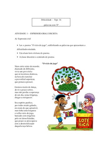 Dificuldade - Tipo 16

                               palavras com "Z"



ATIVIDADE 1 - EXPRESSÃO ORAL E ESCRITA

A) Expressão oral


  • Ler o poema “O vício do jogo”, sublinhando as palavras que apresentam a

  dificuldade estudada.
  • Um aluno fará a leitura do poema.
  • A classe discutirá o conteúdo do poema.


                             “O vício do jogo”
Num certo reino do mundo,
chamado de Zilbraniz,
vivia um povo feliz
que só mostrava destreza,
na hora de exercitar
a proverbial esperteza,
que pensava possuir.

Gostava muito de dança,
de rir e pouco sofrer,
mas não perdia a esperança
de um dia, nessa folgança,
chegar a enriquecer.

Seu espírito pacífico,
por todos muito gabado,
era mais do que aprazível,
mas tinha uma fraqueza
o velho vício do jogo,
bancado com singeleza
pelo rei desse Estadão,
que pouco se preocupava
com a desmoralização
daquela raça beleza.
                                    100
 