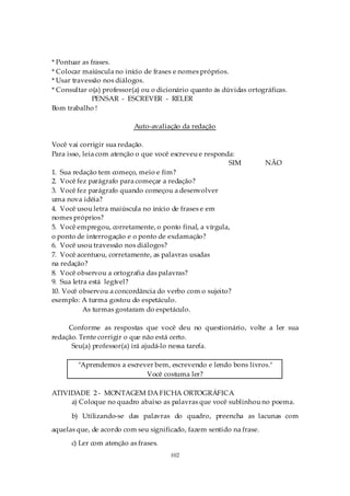 * Pontuar as frases.
* Colocar maiúscula no início de frases e nomes próprios.
* Usar travessão nos diálogos.
* Consultar o(a) professor(a) ou o dicionário quanto às dúvidas ortográficas.
              PENSAR - ESCREVER - RELER
Bom trabalho !

                           Auto-avaliação da redação

Você vai corrigir sua redação.
Para isso, leia com atenção o que você escreveu e responda:
                                                         SIM          NÃO
1. Sua redação tem começo, meio e fim?
2. Você fez parágrafo para começar a redação?
3. Você fez parágrafo quando começou a desenvolver
uma nova idéia?
4. Você usou letra maiúscula no início de frases e em
nomes próprios?
5. Você empregou, corretamente, o ponto final, a vírgula,
o ponto de interrogação e o ponto de exclamação?
6. Você usou travessão nos diálogos?
7. Você acentuou, corretamente, as palavras usadas
na redação?
8. Você observou a ortografia das palavras?
9. Sua letra está legível?
10. Você observou a concordância do verbo com o sujeito?
exemplo: A turma gostou do espetáculo.
           As turmas gostaram do espetáculo.

     Conforme as respostas que você deu no questionário, volte a ler sua
redação. Tente corrigir o que não está certo.
      Seu(a) professor(a) irá ajudá-lo nessa tarefa.

        "Aprendemos a escrever bem, escrevendo e lendo bons livros."
                            Você costuma ler?

ATIVIDADE 2 - MONTAGEM DA FICHA ORTOGRÁFICA
     a) Coloque no quadro abaixo as palavras que você sublinhou no poema.

      b) Utilizando-se das palavras do quadro, preencha as lacunas com
aquelas que, de acordo com seu significado, fazem sentido na frase.
      c) Ler com atenção as frases.
                                      102
 