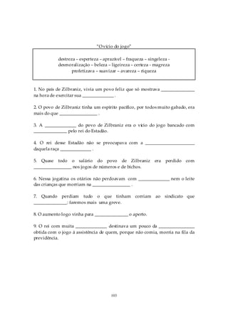 “O vício do jogo”

           destreza – esperteza – aprazível – fraqueza – singeleza -
           desmoralização – beleza – ligeireza – certeza - magreza
                 profetizava – suavizar – avareza – riqueza



1. No país de Zilbraniz, vivia um povo feliz que só mostrava _______________
na hora de exercitar sua ______________ .

2. O povo de Zilbraniz tinha um espírito pacífico, por todos muito gabado, era
mais do que _________________ .

3. A ______________ do povo de Zilbraniz era o vício do jogo bancado com
_______________ pelo rei do Estadão.

4. O rei desse Estadão não se preocupava com a ______________________
daquela raça ______________ .

5. Quase todo o salário do povo de Zilbraniz                era   perdido com
_________________ nos jogos de números e de bichos.

6. Nessa jogatina os otários não perdoavam com ______________ nem o leite
das crianças que morriam na _________________ .

7. Quando perdiam tudo o que tinham               corriam   ao sindicato que
_______________: faremos mais uma greve.

8. O aumento logo vinha para _______________ o aperto.

9. O rei com muita ______________ destinava um pouco da ________________
obtida com o jogo á assistência de quem, porque não comia, morria na fila da
previdência.




                                      103
 