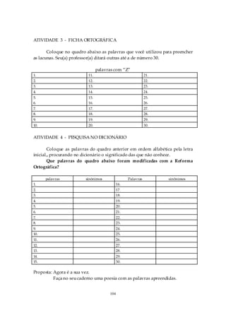 ATIVIDADE 3 - FICHA ORTOGRÁFICA

       Coloque no quadro abaixo as palavras que você utilizou para preencher
as lacunas. Seu(a) professor(a) ditará outras até a de número 30.

                                palavras com “Z”
1.                        11.                                21.
2.                        12.                                22.
3.                        13.                                23.
4.                        14.                                24.
5.                        15.                                25.
6.                        16.                                26.
7.                        17.                                27.
8.                        18.                                28.
9.                        19.                                29.
10.                       20.                                30.


ATIVIDADE 4 - PESQUISA NO DICIONÁRIO

       Coloque as palavras do quadro anterior em ordem alfabética pela letra
inicial,, procurando no dicionário o significado das que não conhece.
       Que palavras do quadro abaixo foram modificadas com a Reforma
Ortográfica?

      palavras           sinônimos                Palavras         sinônimos
1.                                          16.
2.                                          17.
3.                                          18.
4.                                          19.
5.                                          20.
6.                                          21.
7.                                          22.
8.                                          23.
9.                                          24.
10.                                         25.
11.                                         26.
12.                                         27.
13.                                         28.
14.                                         29.
15.                                         30.

Proposta: Agora é a sua vez.
          Faça no seu caderno uma poesia com as palavras apreendidas.


                                      104
 