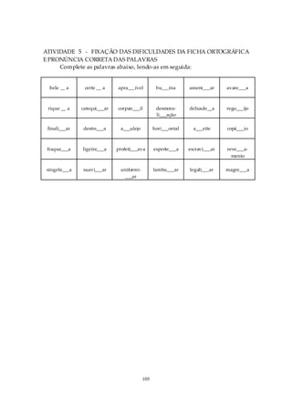 ATIVIDADE 5 - FIXAÇÃO DAS DIFICULDADES DA FICHA ORTOGRÁFICA
E PRONÚNCIA CORRETA DAS PALAVRAS
     Complete as palavras abaixo, lendo-as em seguida:


  bele __ a     certe __ a    apra___ível         bu___ina      ameni___ar     avare___a



 rique __ a    catequi___ar   corpan___il         desmora-      delicade__a    rego___ijo
                                                  li___ação

 finali___ar   destre___a      a___ulejo         hori___ontal     a___eite     copá___io



 fraque___a    ligeire___a    profeti___ava      esperte___a    escravi___ar   reve___a-
                                                                                 mento

singele___a    suavi___ar      uniformi-         lambu___ar     legali___ar    magre___a
                                 ___ar




                                           105
 