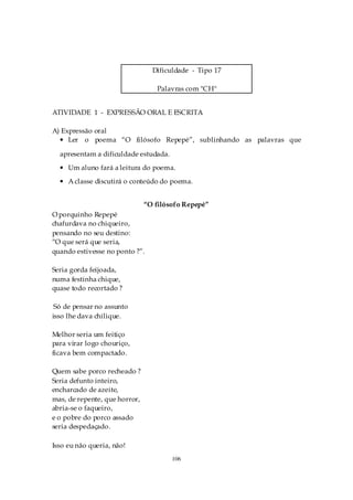 Dificuldade - Tipo 17

                                  Palavras com "CH"


ATIVIDADE 1 - EXPRESSÃO ORAL E ESCRITA

A) Expressão oral
  • Ler o poema “O filósofo Repepé”, sublinhando as palavras que

  apresentam a dificuldade estudada.
  • Um aluno fará a leitura do poema.
  • A classe discutirá o conteúdo do poema.


                               “O filósofo Repepé”
O porquinho Repepé
chafurdava no chiqueiro,
pensando no seu destino:
“O que será que seria,
quando estivesse no ponto ?”.

Seria gorda feijoada,
numa festinha chique,
quase todo recortado ?

 Só de pensar no assunto
isso lhe dava chilique.

Melhor seria um feitiço
para virar logo chouriço,
ficava bem compactado.

Quem sabe porco recheado ?
Seria defunto inteiro,
encharcado de azeite,
mas, de repente, que horror,
abria-se o faqueiro,
e o pobre do porco assado
seria despedaçado.

Isso eu não queria, não!
                                       106
 