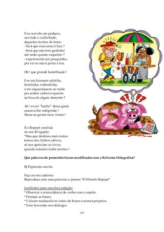 E eu servido em pedaços,
ouvindo o cochichado,
daqueles mortos de fome:
- Será que essa carne é boa ?
- Será que não tem gostinho
um tanto quanto esquisito ?
- experimenta um pouquinho,
pra ver se não é porco à toa.

Oh ! que grande humilhação !

E se me fizessem salsicha,
bonitinha, redondinha,
e me esquentassem no tacho
pra acabar cachorro-quente
na boca de algum demente ?

Ah ! eu no “bucho” dessa gente
causava-lhe indigestão !
Dessa eu gostei meu irmão !



E o Repepé concluía
na sua divagação:
“Mas que destinos mais tortos
temos nós, bichos cativos,
só nos apreciam os vivos,
quando estamos todos mortos !

Que palavras do poeminha foram modificadas com a Reforma Ortográfica?

B) Expressão escrita

Faça no seu caderno:
Reproduza com suas palavras o poema “O filósofo Repepé”

Lembretes para uma boa redação:
* Observar a concordância do verbo com o sujeito
* Pontuar as frases.
* Colocar maiúscula no início de frases e nomes próprios.
* Usar travessão nos diálogos.

                                      107
 