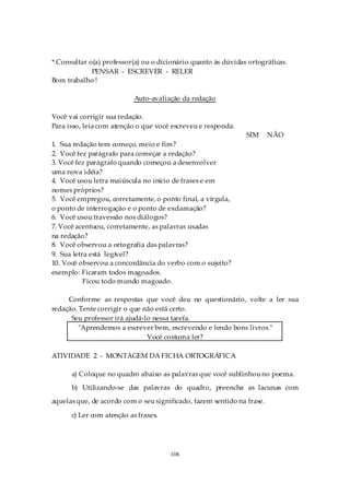 * Consultar o(a) professor(a) ou o dicionário quanto às dúvidas ortográficas.
             PENSAR - ESCREVER - RELER
Bom trabalho !

                           Auto-avaliação da redação

Você vai corrigir sua redação.
Para isso, leia com atenção o que você escreveu e responda:
                                                               SIM      NÃO
1. Sua redação tem começo, meio e fim?
2. Você fez parágrafo para começar a redação?
3. Você fez parágrafo quando começou a desenvolver
uma nova idéia?
4. Você usou letra maiúscula no início de frases e em
nomes próprios?
5. Você empregou, corretamente, o ponto final, a vírgula,
o ponto de interrogação e o ponto de exclamação?
6. Você usou travessão nos diálogos?
7. Você acentuou, corretamente, as palavras usadas
na redação?
8. Você observou a ortografia das palavras?
9. Sua letra está legível?
10. Você observou a concordância do verbo com o sujeito?
exemplo: Ficaram todos magoados.
           Ficou todo mundo magoado.

     Conforme as respostas que você deu no questionário, volte a ler sua
redação. Tente corrigir o que não está certo.
      Seu professor irá ajudá-lo nessa tarefa.
         "Aprendemos a escrever bem, escrevendo e lendo bons livros."
                               Você costuma ler?

ATIVIDADE 2 - MONTAGEM DA FICHA ORTOGRÁFICA

      a) Coloque no quadro abaixo as palavras que você sublinhou no poema.
      b) Utilizando-se das palavras do quadro, preencha as lacunas com
aquelas que, de acordo com o seu significado, fazem sentido na frase.

      c) Ler com atenção as frases.




                                      108
 