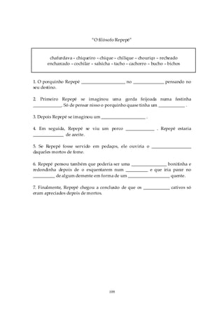 “O filósofo Repepé”



       chafurdava – chiqueiro – chique – chilique – chouriço – recheado
      encharcado – cochilar – salsicha – tacho – cachorro – bucho – bichos



1. O porquinho Repepé ____________________ no ______________ pensando no
seu destino.

2. Primeiro Repepé se imaginou uma gorda feijoada numa festinha
_____________. Só de pensar nisso o porquinho quase tinha um ____________ .

3. Depois Repepé se imaginou um ____________________ .

4. Em seguida, Repepé se viu um porco _____________ . Repepé estaria
______________ de azeite.

5. Se Repepé fosse servido em pedaços, ele ouviria o __________________
daqueles mortos de fome.

6. Repepé pensou também que poderia ser uma ________________ bonitinha e
redondinha depois de o esquentarem num __________ e que iria parar no
__________ de algum demente em forma de um ___________________ quente.

7. Finalmente, Repepé chegou a conclusão de que os ____________ cativos só
eram apreciados depois de mortos.




                                     109
 