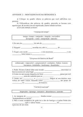 ATIVIDADE 2 - MONTAGEM DA FICHA ORTOGRÁFICA

      a) Coloque no quadro abaixo as palavras que você sublinhou nos
poemas.
      b) Utilizando-se das palavras do quadro, preencha as lacunas com
aquelas que, de acordo com seu significado, fazem sentido na frase.
      c) Ler com atenção as frases.

                            “A tampa do tempo”

              tampa – tempo – campestre – límpido – novembro
                 de repente – vento – tempestade - lamento

1. Era um céu ______________ do mês de ________________ .

2. Naquele ______________ arranha céu, abri a _____________ do _____________
.
3. Fiquei com medo ______________ , o céu escureceu ________________ e um
___________ forte trouxe a ________________ .

                      “Um pouco de história do Brasil”

    embarcação – impossível – compreensível – confusões – Índias - trancos
              barrancos – lombinho – lembrança - chumbinho

1. Pedro Álvares Cabral tinha uma missão ___________________ , atravessar os
bravios mares em uma frágil ______________________ .
2. Como era um marujo daqueles, foi bem ____________________ passar por mil
______________ atrás do caminho para as _____________ .
3. Assim aos _____________ e ________________ chegou ao seu destino, mas
voltou de mãos vazias, trazendo como ____________________ um pouco de
____________ no _________________ do traseiro.

                            “Um herói nacional”

          Imperador – Ipiranga – tamancos – desembarcou - jumento

1. As margens do ________________ , bradou nosso ______________________ :
“Independência ou morte”.
2. Mas a causa verdadeira do grito foi a dor de barriga e o pobre Pedro dos
______________ , após o solene brado, ___________________ do ______________
à procura de um mato.
                                      11
 