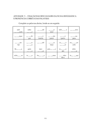 ATIVIDADE 5 - FIXAÇÃO DAS DIFICULDADES DA FICHA ORTOGRÁFICA
E PRONÚNCIA CORRETA DAS PALAVRAS

      Complete as palavras abaixo, lendo-as em seguida:


    acol-        cartu-       ___ ___alé          ___ ___a-    salsi __ __ a   ___ ___arco
___ ___oado     ___ ___o                            miné

___ ___ique     ___ ___ili-    ___ ___i-         ___ ___im-     ___ ___i-      ___ ___ou-
                   que          marrão             panzé         queiro           pana

 ___ ___ou-     ___ ___u-     ___ ___ulé          ___ ___u-    co___ ___i-     en___ ___ar-
    riço        ___ ___u                            maço        ___ ___ar         cado

 fle___ ___a     guin-          mur-             pon___ ___e   re___ ___e-        relin-
                ___ ___o      ___ ___ar                            ado          ___ ___ar

relin__ __ ar   ta __ __o     bu___ ___o         ___ ___ance   __ __ afur-     in___ ___aço
                                                                  dava




                                           111
 