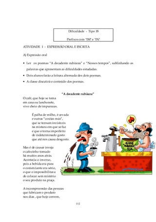 Dificuldade - Tipo 18

                               Prefixos com "IM" e "IN"

ATIVIDADE 1 - EXPRESSÃO ORAL E ESCRITA

A) Expressão oral

• Ler os poemas “A decadente rubiácea” e “Nossos tempos”, sublinhando as
  palavras que apresentam as dificuldades estudadas.

• Dois alunos farão a leitura alternada dos dois poemas.
• A classe discutirá o conteúdo dos poemas.



                           “A decadente rubiácea”
O café, que hoje se toma
em casa ou lanchonete,
vive cheio de impurezas.

      É palha de milho, é cevada
      e outras “cositas más”,
      que se tornam invisíveis
      na mistura em que se faz
      e que o torna imperfeito
      de indeterminado gosto
      que até nos causa desgosto.

Mas é de causar inveja
o cafezinho tomado
há muitos anos atrás.
Acontecia o inverso,
pois a bebida era pura
o comerciante era sério,
o que o impossibilitava
de colocar sem mistério
o seu produto na praça.

A incompreensão das pessoas
que fabricam o produto
nos dias , que hoje correm,

                                     112
 