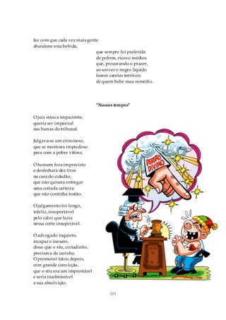faz com que cada vez mais gente
abandone esta bebida,
                              que sempre foi preferida
                              de pobres, ricos e médios
                              que, procurando o prazer,
                              ao sorver o negro líquido
                              fazem caretas terríveis
                              de quem bebe mau remédio.




                               “Nossos tempos”

O juiz estava impaciente,
queria ser imparcial
nas barras do tribunal.

Julgava-se um criminoso,
que se mostrara impiedoso
para com a pobre vítima.

O homem fora imprevisto
e desfechara dez tiros
na cara do cidadão,
que não quisera entregar
uma coitada carteira
que não continha tostão.

O julgamento foi longo,
infeliz, insuportável
pelo calor que fazia
nessa corte insuperável.

O advogado inquieto,
incapaz e inexato,
disse que o réu, coitadinho,
precisava de carinho.
O promotor falou depois,
com grande convicção,
que o réu era um imprestável
e seria inadmissível
a sua absolvição.

                                     113
 