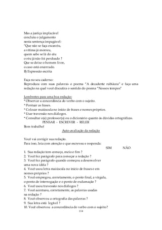 Mas a justiça implacável
concluiu o julgamento
nesta sentença impagável:
“Que não se faça escarcéu,
a vítima já morreu,
quem sabe se lá do céu
o réu já não foi perdoado ?
Que se deixe o homem livre,
o caso está encerrado.
B) Expressão escrita

Faça no seu caderno:
Reproduza com suas palavras o poema “A decadente rubiácea” e faça uma
redação na qual você discutira o sentido do poema “Nossos tempos”

Lembretes para uma boa redação:
* Observar a concordância do verbo com o sujeito.
* Pontuar as frases.
* Colocar maiúscula no início de frases e nomes próprios.
* Usar travessão nos diálogos.
* Consultar o(a) professor(a) ou o dicionário quanto às dúvidas ortográficas.
              PENSAR - ESCREVER - RELER
Bom trabalho!
                           Auto-avaliação da redação

Você vai corrigir sua redação.
Para isso, leia com atenção o que escreveu e responda:
                                                         SIM         NÃO
1. Sua redação tem começo, meio e fim ?
2. Você fez parágrafo para começar a redação ?
3. Você fez parágrafo quando começou a desenvolver
uma nova idéia ?
4. Você usou letra maiúscula no início de frases e em
nomes próprios ?
5. Você empregou, corretamente, o ponto final, a vírgula,
o ponto de interrogação e o ponto de exclamação ?
6. Você usou travessão nos diálogos ?
7. Você acentuou, corretamente, as palavras usadas
na redação ?
8. Você observou a ortografia das palavras ?
9. Sua letra está legível ?
10. Você observou a concordância do verbo com o sujeito?
                                      114
 