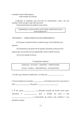 exemplo: Foram todos passear.
         Todo mundo foi embora.

     Conforme as respostas, que você deu no questionário, volte a ler sua
redação. Tente corrigir o que não está certo.
      Seu(a) professor(a) irá ajudá-lo nessa tarefa.

          "Aprendemos a escrever bem, escrevendo e lendo bons livros."
                              Você costuma ler ?



ATIVIDADE 2 - MONTAGEM DA FICHA ORTOGRÁFICA

      a) Coloque no quadro abaixo as palavras que você sublinhou nos
poemas.

      b) Utilizando-se das palavras do quadro, preencha as lacunas com
aquelas que, de acordo com seu significado, fazem sentido na frase.
      c) Ler com atenção as frases.



                            “A decadente rubiácea”

              impurezas – invisíveis – imperfeito – indeterminado

              inveja – invejoso – impossibilitava - incompreensão



1. O café, que tomamos atualmente, vive cheio de ____________________ .



2. Essas impurezas se tornam _____________ na mistura que se faz o que torna o
café __________________ e de gosto __________________________ .



3. É de causar ______________ o cafezinho tomado há muitos anos atrás.
Acontecia    o   ________________     pois   a   bebida   era   pura     o   que

_________________________ o comerciante de colocar sem mistério o seu
produto na praça.


                                      115
 