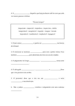 4. A _____________________ daqueles que hoje produzem café faz com que cada
vez menos pessoas o bebam.



                                  “Nossos tempos”



           impaciente – imparcial – impiedoso – imprevisto – infeliz
           insuportável – insuperável – inquieto – incapaz – inexato
               imprestável – inadmissível – implacável - impagável




1. O juiz estava _______________ e queria ser ____________________ nas barras

do tribunal.


2. O criminoso se mostrara ________________ para com a pobre vítima. Fora

também ________________, pois desfechara dez tiros na cara do cidadão.


3. O julgamento foi longo ______________ _____________________ nessa corte

________________________ .


4. O advogado _________________ , __________________ e ______________disse

que o réu precisava de carinho.


5. O promotor disse que o réu era um __________________ e seria

_______________ a sua absolvição.


6.   Mas a justiça _______________ concluiu o julgamento com uma sentença

______________.



                                       116
 