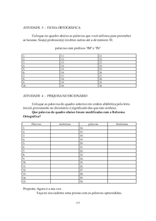 ATIVIDADE 3 - FICHA ORTOGRÁFICA

       Coloque no quadro abaixo as palavras que você utilizou para preencher
as lacunas. Seu(a) professor(a) irá ditar outras até a de número 30.

                      palavras com prefixos "IM" e "IN"

1.                         11.                              21.
2.                         12.                              22.
3.                         13.                              23.
4.                         14.                              24.
5.                         15.                              25.
6.                         16.                              26.
7.                         17.                              27.
8.                         18.                              28.
9.                         19.                              29.
10.                        20.                              30.


ATIVIDADE 4 - PESQUISA NO DICIONÁRIO

       Coloque as palavras do quadro anterior em ordem alfabética pela letra
inicial, procurando no dicionário o significado das que não conhece.
       Que palavras do quadro abaixo foram modificadas com a Reforma
Ortográfica?

      Palavras           sinônimos               palavras         Sinônimos
1.                                         16.
2.                                         17.
3.                                         18.
4.                                         19
5.                                         20.
6.                                         21.
7.                                         22.
8.                                         23.
9.                                         24.
10.                                        25.
11.                                        26.
12.                                        27.
13.                                        28.
14.                                        29
15.                                        30.

Proposta: Agora é a sua vez .
          Faça no seu caderno uma poesia com as palavras apreendidas.


                                     117
 