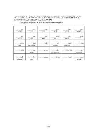 ATIVIDADE 5 - FIXAÇÃO DAS DIFICULDADES DA FICHA ORTOGRÁFICA
E PRONÚNCIA CORRETA DAS PALAVRAS
     Complete as palavras abaixo, lendo-as em seguida


 ___ ___pa-     ___ ___par-    ___ ___per-     ___ ___pos-      ___ ___pla-     ___ ___pre-
   ciente           cial          feito           sível            cável           Visto

 ___ ___pe-     ___ ___pa-     ___ ___pie-     ___ ___pure-     ___ ___po-       ___ ___par
   rador          gável           doso              zas            tente

___ ___pres-    ___ ___pos-    ___ ___veja      ___ ___sa-     ___ ___com-      ___ ___exato
    tável        sibilitava                       tisfeito      preensão

 ___ ___feliz   ___ ___for-   ___ ___ca-paz     ___ ___de-    ___ ___visíveis    ___ ___su-
                   mal                          terminado                         portável

 ___ ___ad-     ___ ___fle-   ___ ___quieto    ___ ___grato    ___ ___verso     ___ ___ supe-
  missível         xível                                                            rável




                                         118
 