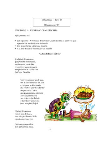 Dificuldade - Tipo 19

                                  Palavras com "U"

ATIVIDADE 1 - EXPRESSÃO ORAL E ESCRITA

A) Expressão oral

• Ler o poema “A bondade dos outros”, sublinhando as palavras que
  apresentam a dificuldade estudada.
• Um aluno fará a leitura do poema.
• A classe discutirá o conteúdo do poema.

                             “A bondade dos outros”

Seu Jabuti Cascadura,
que passara na tabuada,
corria como um tufão
pra receber cumprimento
e experimentar a culinária
da Cutia Terebia.


      Correra uma pouca légua,
      em mais ou menos um dia,
      e chegava muito suado
      pra receber um “boa-tarde”
      daquela boa Cutia,
      que preparara na véspera
      licor de jabuticaba,
      pra embebedar Jabuti,
      e dele fazer um prato
      com tempero de juá.



E Jabuti Cascadura
entupiu-se de licor,
mas não perdeu sua linha
e muito menos a cor.

Cutia esperava aflita,
com pirulito na boca,
                                      119
 