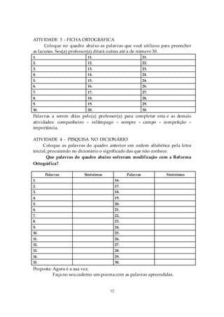 ATIVIDADE 3 - FICHA ORTOGRÁFICA
      Coloque no quadro abaixo as palavras que você utilizou para preencher
as lacunas. Seu(a) professor(a) ditará outras até a de número 30.
1.                        11.                             21.
2.                        12.                             22.
3.                        13.                             23.
4.                        14.                             24.
5.                        15.                             24.
6.                        16.                             26.
7.                        17.                             27.
8.                        18.                             28.
9.                        19.                             29.
10.                       20.                             30.
Palavras a serem ditas pelo(a) professor(a) para completar esta e as demais
atividades: companheiro – relâmpago – sempre – campo – competição –
importância.

ATIVIDADE 4 - PESQUISA NO DICIONÁRIO
     Coloque as palavras do quadro anterior em ordem alfabética pela letra
inicial, procurando no dicionário o significado das que não conhece.
       Que palavras do quadro abaixo sofreram modificação com a Reforma
Ortográfica?

      Palavras          Sinônimos              Palavras         Sinônimos
1.                                       16.
2.                                       17.
3.                                       18.
4.                                       19.
5.                                       20.
6.                                       21.
7.                                       22.
8.                                       23.
9.                                       24.
10.                                      25.
11.                                      26.
12.                                      27.
13.                                      28.
14.                                      29.
15.                                      30.
Proposta: Agora é a sua vez.
          Faça no seu caderno um poema com as palavras apreendidas.


                                    12
 