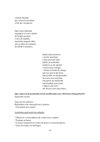o Jabuti desabar
pra colocá-lo na tábua
a fim de o temperar.



Mas Cutia distraída
engasgou-se com o palito
do finado pirulito
e caiu de supetão,
mortinha naquele chão,
sob os olhos já vidrados
do Jabuti Cascadura.



                               Jabuti abriu berreiro
                               e muito sacolejou
                               Cutia pra todo lado.
                               Jabuti, já acalmado,
                               lembrou-se do apetite
                               e raciocinou consigo:
                               - Tantas virtudes da amiga,
                               que me queria tão bem,
                               não podem ser desprezadas.
                               Se comer sua carninha,
                               incorporo da madrinha
                               sua bondade sem nome
                               e depois este licor
                               me deixou com uma fome !

Que palavras do poeminho foram modificadas com a Reforma Ortográfica?B)
Expressão escrita

Faça em seu caderno:
Reproduza com suas palavras o poema
“A bondade dos outros”

Lembretes para uma boa redação:

* Observar a concordância do verbo com o sujeito.
* Pontuar as frases.
* Colocar maiúscula no início de frases e nomes próprios.
* Usar travessão nos diálogos.

                                      120
 