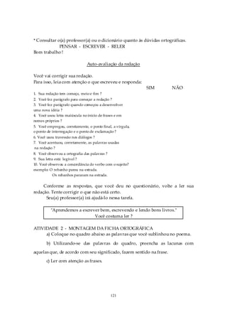 * Consultar o(a) professor(a) ou o dicionário quanto às dúvidas ortográficas.
             PENSAR - ESCREVER - RELER
Bom trabalho !

                               Auto-avaliação da redação

Você vai corrigir sua redação.
Para isso, leia com atenção o que escreveu e responda:
                                                            SIM       NÃO
1. Sua redação tem começo, meio e fim ?
2. Você fez parágrafo para começar a redação ?
3. Você fez parágrafo quando começou a desenvolver
uma nova idéia ?
4. Você usou letra maiúscula no início de frases e em
nomes próprios ?
5. Você empregou, corretamente, o ponto final, a vírgula,
o ponto de interrogação e o ponto de exclamação ?
6. Você usou travessão nos diálogos ?
7. Você acentuou, corretamente, as palavras usadas
na redação ?
8. Você observou a ortografia das palavras ?
9. Sua letra está legível ?
10. Você observou a concordância do verbo com o sujeito?
exemplo: O rebanho parou na estrada.
            Os rebanhos pararam na estrada.

     Conforme as respostas, que você deu no questionário, volte a ler sua
redação. Tente corrigir o que não está certo.
      Seu(a) professor(a) irá ajudá-lo nessa tarefa.

          "Aprendemos a escrever bem, escrevendo e lendo bons livros."
                              Você costuma ler ?

ATIVIDADE 2 - MONTAGEM DA FICHA ORTOGRÁFICA
     a) Coloque no quadro abaixo as palavras que você sublinhou no poema.

       b) Utilizando-se das palavras do quadro, preencha as lacunas com
aquelas que, de acordo com seu significado, fazem sentido na frase.
       c) Ler com atenção as frases.




                                             121
 