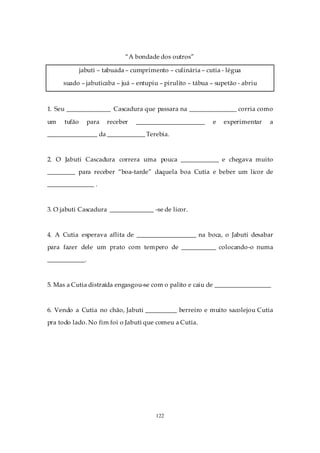 “A bondade dos outros”

              jabuti – tabuada – cumprimento – culinária – cutia - légua

     suado – jabuticaba – juá – entupiu – pirulito – tábua – supetão - abriu



1. Seu ______________ Cascadura que passara na _______________ corria como

um    tufão     para    receber   ______________________      e   experimentar   a
________________ da ____________ Terebia.



2. O Jabuti Cascadura correra uma pouca ____________ e chegava muito
_________ para receber “boa-tarde” daquela boa Cutia e beber um licor de
_______________ .



3. O jabuti Cascadura ______________ -se de licor.



4. A Cutia esperava aflita de ___________________ na boca, o Jabuti desabar
para fazer dele um prato com tempero de ___________ colocando-o numa
____________.



5. Mas a Cutia distraída engasgou-se com o palito e caiu de __________________



6. Vendo a Cutia no chão, Jabuti __________ berreiro e muito sacolejou Cutia
pra todo lado. No fim foi o Jabuti que comeu a Cutia.




                                         122
 