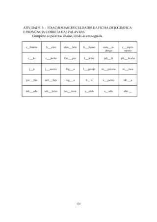ATIVIDADE 5 - FIXAÇÃO DAS DIFICULDADES DA FICHA ORTOGRÁFICA
E PRONÚNCIA CORRETA DAS PALAVRAS
     Complete as palavras abaixo, lendo-as em seguida.


 c__linária    b___eiro     Am___leto          b___liçoso    cam___n-     c___mpri-
                                                               dongo        mento

  c___tia     c___tucão     Ent___piu          f___tebol     jab___ti    jab___ticaba



   j___á      j___azeiro     lég___a           l___garejo   m___çurana    m___tuca



 pir___lito   reb___liço     rég___a             b__ ir     s___petão      táb___a



 tab___ada    tab___leiro   tat___rana          p__nido      s__ ado       abri __




                                         124
 